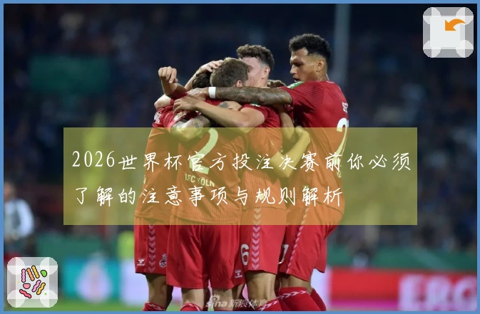 2026世界杯官方投注决赛前你必须了解的注意事项与规则解析